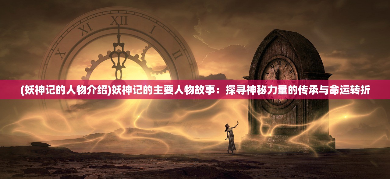 (妖神记的人物介绍)妖神记的主要人物故事：探寻神秘力量的传承与命运转折